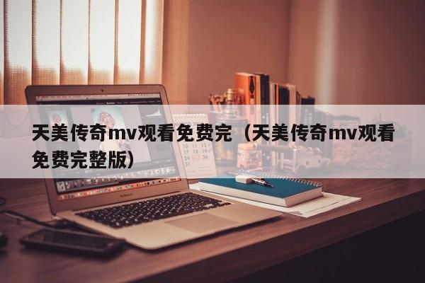 天美传奇mv观看免费完（天美传奇mv观看免费完整版）