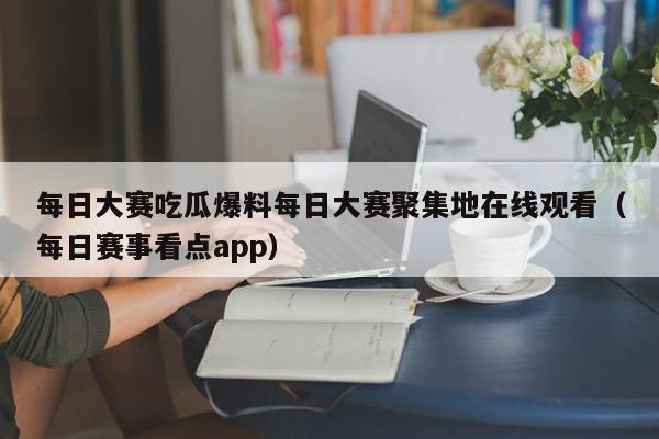 每日大赛吃瓜爆料每日大赛聚集地在线观看（每日赛事看点app）
